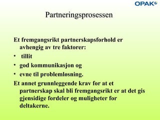 PartneringsprosessenPartneringsprosessen
Et fremgangsrikt partnerskapsforhold er
avhengig av tre faktorer:
• tillit
• god kommunikasjon og
• evne til problemløsning.
Et annet grunnleggende krav for at et
partnerskap skal bli fremgangsrikt er at det gis
gjensidige fordeler og muligheter for
deltakerne.
 
