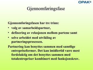 GjennomføringsfaseGjennomføringsfase
Gjennomføringsfasen har tre trinn:
• valg av samarbeidspartner,
• definering av relasjonen mellom partene samt
• selve arbeidet med utvikling av
partneringsprosessen.
Partnering kan benyttes sammen med samtlige
entrepriseformer. Det kan imidlertid være mest
fordelaktig om det benyttes sammen med
totalentrepriser kombinert med funksjonskrav.
 