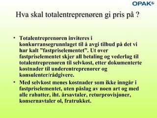 Hva skal totalentreprenøren gi pris på ?Hva skal totalentreprenøren gi pris på ?
• Totalentreprenøren inviteres i
konkurransegrunnlaget til å avgi tilbud på det vi
har kalt ”fastpriselementet”. Ut over
fastpriselementet skjer all betaling og vederlag til
totalentreprenøren til selvkost, etter dokumenterte
kostnader til underentreprenører og
konsulenter/rådgivere.
• Med selvkost menes kostnader som ikke inngår i
fastpriselementet, uten påslag av noen art og med
alle rabatter, iht. årsavtaler, returprovisjoner,
konsernavtaler ol, fratrukket.
 