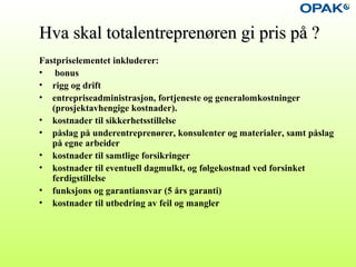 Hva skal totalentreprenøren gi pris på ?Hva skal totalentreprenøren gi pris på ?
Fastpriselementet inkluderer:
• bonus
• rigg og drift
• entrepriseadministrasjon, fortjeneste og generalomkostninger
(prosjektavhengige kostnader).
• kostnader til sikkerhetsstillelse
• påslag på underentreprenører, konsulenter og materialer, samt påslag
på egne arbeider
• kostnader til samtlige forsikringer
• kostnader til eventuell dagmulkt, og følgekostnad ved forsinket
ferdigstillelse
• funksjons og garantiansvar (5 års garanti)
• kostnader til utbedring av feil og mangler
 