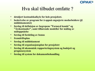 Hva skal tilbudet omfatte ?Hva skal tilbudet omfatte ?
• detaljert kostnadskalkyle for hele prosjektet.
• beskrivelse av program for å oppnå engasjerte medarbeidere (jf.
måldokumentet)
• forslag til definisjon av begrepene ”Fornøyd kunde” og
”Årskostnader”, samt tilhørende modeller for måling av
måloppnåelse
• forslag til fordeling av bonus
• fremdriftsplan
• forslag til måldokument
• forslag til organisasjonsplan for prosjektet
• forslag til økonomisk rapporteringssystem og budsjett og
prognosesystem
• forslag til system for dokumentbehandling
 