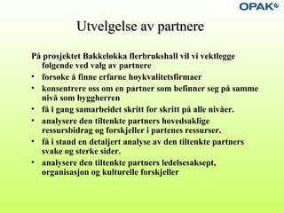 Utvelgelse av partnereUtvelgelse av partnere
På prosjektet Bakkeløkka flerbrukshall vil vi vektlegge
følgende ved valg av partnere
• forsøke å finne erfarne høykvalitetsfirmaer
• konsentrere oss om en partner som befinner seg på samme
nivå som byggherren
• få i gang samarbeidet skritt for skritt på alle nivåer.
• analysere den tiltenkte partners hovedsaklige
ressursbidrag og forskjeller i partenes ressurser.
• få i stand en detaljert analyse av den tiltenkte partners
svake og sterke sider.
• analysere den tiltenkte partners ledelsesaksept,
organisasjon og kulturelle forskjeller
 