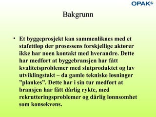 BakgrunnBakgrunn
• Et byggeprosjekt kan sammenliknes med et
stafettløp der prosessens forskjellige aktører
ikke har noen kontakt med hverandre. Dette
har medført at byggebransjen har fått
kvalitetsproblemer med slutproduktet og lav
utviklingstakt – da gamle tekniske løsninger
”plankes”. Dette har i sin tur medført at
bransjen har fått dårlig rykte, med
rekrutteringsproblemer og dårlig lønnsomhet
som konsekvens.
 