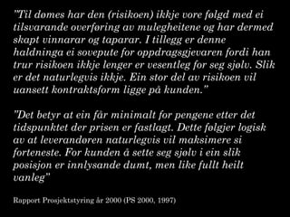 ”Til dømes har den (risikoen) ikkje vore følgd med ei
tilsvarande overføring av mulegheitene og har dermed
skapt vinnarar og taparar. I tillegg er denne
haldninga ei sovepute for oppdragsgjevaren fordi han
trur risikoen ikkje lenger er vesentleg for seg sjølv. Slik
er det naturlegvis ikkje. Ein stor del av risikoen vil
uansett kontraktsform ligge på kunden.”
”Det betyr at ein får minimalt for pengene etter det
tidspunktet der prisen er fastlagt. Dette følgjer logisk
av at leverandøren naturlegvis vil maksimere si
forteneste. For kunden å sette seg sjølv i ein slik
posisjon er innlysande dumt, men like fullt heilt
vanleg”
Rapport Prosjektstyring år 2000 (PS 2000, 1997)
 