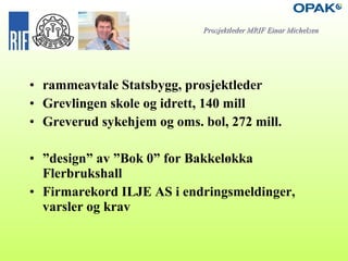 • rammeavtale Statsbygg, prosjektleder
• Grevlingen skole og idrett, 140 mill
• Greverud sykehjem og oms. bol, 272 mill.
• ”design” av ”Bok 0” for Bakkeløkka
Flerbrukshall
• Firmarekord ILJE AS i endringsmeldinger,
varsler og krav
Prosjektleder MRIF Einar MichelsenProsjektleder MRIF Einar Michelsen
 