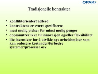 Tradisjonelle kontrakterTradisjonelle kontrakter
• konfliktorientert adferd
• kontraktene er svært spesifiserte
• mest mulig ytelser for minst mulig penger
• oppmuntrer ikke til innovasjon og/eller fleksibilitet
• lite incentiver for å utvikle nye arbeidsmåter som
kan redusere kostnader/forbedre
systemer/prosesser osv.
 