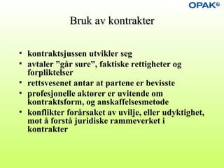 Bruk av kontrakterBruk av kontrakter
• kontraktsjussen utvikler seg
• avtaler ”går sure”, faktiske rettigheter og
forpliktelser
• rettsvesenet antar at partene er bevisste
• profesjonelle aktører er uvitende om
kontraktsform, og anskaffelsesmetode
• konflikter forårsaket av uvilje, eller udyktighet,
mot å forstå juridiske rammeverket i
kontrakter
 