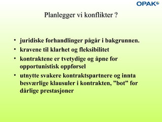 Planlegger vi konflikter ?Planlegger vi konflikter ?
• juridiske forhandlinger pågår i bakgrunnen.
• kravene til klarhet og fleksibilitet
• kontraktene er tvetydige og åpne for
opportunistisk oppførsel
• utnytte svakere kontraktspartnere og innta
besværlige klausuler i kontrakten, ”bot” for
dårlige prestasjoner
 