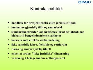 KontraktspolitikkKontraktspolitikk
• håndbok for prosjektledelse eller juridiske tiltak
• innlemme gjensidig tillit og samarbeid
• standardkontrakter kan kritiseres for at de faktisk har
bidratt til byggeindustriens svakheter
• barriere mot effektiv risikofordeling
• ikke samtidig klare, fleksible og rettferdig
• risiko og ansvar tydelig tildelt
• enkelt å bruke, ”ikke juridiske” tilnærming
• vanskelig å bringe inn for rettsapparatet
 