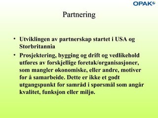 PartneringPartnering
• Utviklingen av partnerskap startet i USA og
Storbritannia
• Prosjektering, bygging og drift og vedlikehold
utføres av forskjellige foretak/organisasjoner,
som mangler økonomiske, eller andre, motiver
for å samarbeide. Dette er ikke et godt
utgangspunkt for samråd i spørsmål som angår
kvalitet, funksjon eller miljø.
 