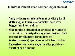 Kontrakt inndelt etter kompensasjonsformatKontrakt inndelt etter kompensasjonsformat
• Valg av kompensasjonsformat er viktig fordi
dette avgjør hvilke økonomiske incentiver
bygges inn i kontrakten
• Økonomiske virkemidler er blant de viktigste
virkemidler prinsipalen (byggherren) har for å
øke sannsynligheten for at agenten
(entreprenøren) gjør som avtalt i kontrakten.
• Incentiver kan være negative eller positive –
straff eller belønning
 