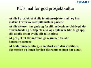 PL`s mål for god prosjektkulturPL`s mål for god prosjektkultur
• At alle i prosjektet skulle forstå prosjektets mål og hva
målene krever av samspill mellom partene
• At alle aktører har gode og forpliktende planer, både på det
overordnede og detaljerte nivå og at planene blir fulgt opp,
slik at alle vet at avvik blir tatt seriøst
• At prosjektet får nødvendige ressurser fra alle
kontraktspartene
• At beslutningene blir gjennomført med den kvaliteten,
økonomien og innen for den tidsrammen man har avtalt
 