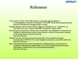 ReferanserReferanser
Friska Tankar” Project CSK 2000. Brosjyre vedrørende opprustningen av
Centralsjukhuset i Karlstad. I prosjektet ”CSK 2000” ble for første gang partnering
benyttet i full skala på et byggeprosjekt i Sverige.
Muntlig referanse: Møte med Jan Olsson, tidligere Landstingsservice – Fastigheter, og
SKANSKA AB, vedr. ”Project CSK 2000” i Karlstad 7. februar 2002.
Partnerskap inom byggsektorn Första delen: En förstudie Huvudförfattare: David Jackson,
Windborne International, Professor James Barlow, School of Construction, Housing
& Surveying, Reader, Winston University.
Internett referanse: www.codenet.se/byggkostnad/rapporter/partnerskap/
Lillemor Larsson, Partnering inom Banverkets drift- och underhållsverksamhet,
Examensarbete 1999:172 CIV, Luleå Tekniska Universitet, Luleå. ISSN:1402-1617.
Internett referanse: http://epubl.luth.se/1402-1617/1999/172/
Bok 1.0 Bakkeløkka flerbrukshall, inneholdende: tilbudsinnbydelse, orientering om
prosjektet, tilbudsskjema, tilbudsregler, krav til hva totalentreprenørens ytelser
skal omfatte, teknisk beskrivelse og kontraktsbestemmelser.
Internett referanse: http://www.ilje.no/bakkelokka/flerbrukshall/
 