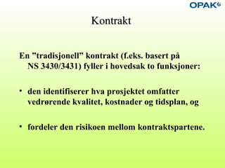 KontraktKontrakt
En ”tradisjonell” kontrakt (f.eks. basert på
NS 3430/3431) fyller i hovedsak to funksjoner:
• den identifiserer hva prosjektet omfatter
vedrørende kvalitet, kostnader og tidsplan, og
• fordeler den risikoen mellom kontraktspartene.
 