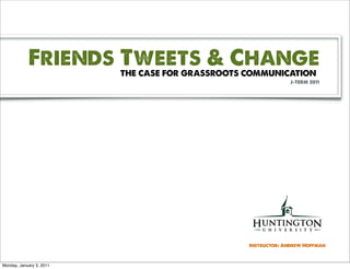 Friends Tweets & Change
                          THE CASE FOR GRASSROOTS COMMUNICATION
                                                               J-TERM 2011




                                                  Instructor: Andrew Hoffman



Monday, January 3, 2011
 
