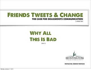 Friends Tweets & Change
                           THE CASE FOR GRASSROOTS COMMUNICATION
                                                               J-TERM 2011




                           Why All
                           This Is Bad
                                 Day 11




                                                  Instructor: Andrew Hoffman



Monday, January 17, 2011
 