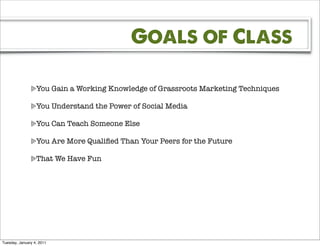 Goals of Class

                  You Gain a Working Knowledge of Grassroots Marketing Techniques

                  You Understand the Power of Social Media

                  You Can Teach Someone Else

                  You Are More Qualiﬁed Than Your Peers for the Future

                  That We Have Fun




Tuesday, January 4, 2011
 