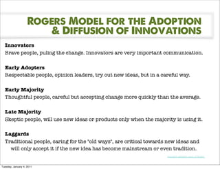 Rogers Model for the Adoption
                        & Diffusion of Innovations
  Innovators
  Brave people, puling the change. Innovators are very important communication.

  Early Adopters
  Respectable people, opinion leaders, try out new ideas, but in a careful way.

  Early Majority
  Thoughtful people, careful but accepting change more quickly than the average.

  Late Majority
  Skeptic people, will use new ideas or products only when the majority is using it.

  Laggards
  Traditional people, caring for the "old ways", are critical towards new ideas and
    will only accept it if the new idea has become mainstream or even tradition.
                                                                     Innovation adoption curve of Rogers!


Tuesday, January 4, 2011
 