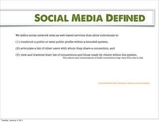 Social Media Defined
               We deﬁne social network sites as web-based services that allow individuals to

               (1) construct a public or semi-public proﬁle within a bounded system,

               (2) articulate a list of other users with whom they share a connection, and

               (3) view and traverse their list of connections and those made by others within the system.
                                                  The nature and nomenclature of these connections may vary from site to site.




                                                                                   Social Network Sites: Deﬁnition, History, and Scholarship




Tuesday, January 4, 2011
 