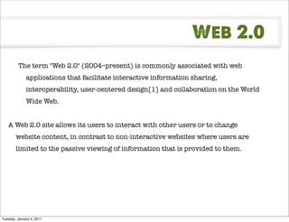 Web 2.0
         The term "Web 2.0" (2004–present) is commonly associated with web
              applications that facilitate interactive information sharing,
              interoperability, user-centered design[1] and collaboration on the World
              Wide Web.


   A Web 2.0 site allows its users to interact with other users or to change
        website content, in contrast to non-interactive websites where users are
        limited to the passive viewing of information that is provided to them.




Tuesday, January 4, 2011
 