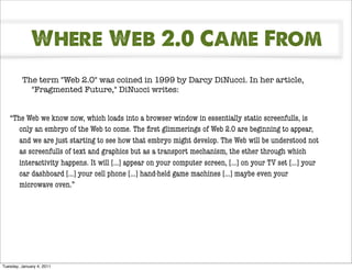 Where Web 2.0 Came From
         The term "Web 2.0" was coined in 1999 by Darcy DiNucci. In her article,
           "Fragmented Future," DiNucci writes:


   “The Web we know now, which loads into a browser window in essentially static screenfulls, is
      only an embryo of the Web to come. The ﬁrst glimmerings of Web 2.0 are beginning to appear,
      and we are just starting to see how that embryo might develop. The Web will be understood not
      as screenfulls of text and graphics but as a transport mechanism, the ether through which
      interactivity happens. It will [...] appear on your computer screen, [...] on your TV set [...] your
      car dashboard [...] your cell phone [...] hand-held game machines [...] maybe even your
      microwave oven.”




Tuesday, January 4, 2011
 
