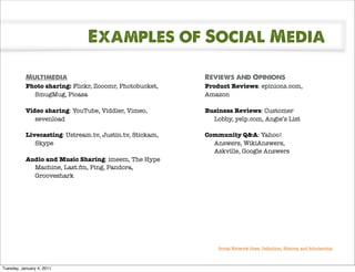 Examples of Social Media

           Multimedia                                     Reviews and Opinions
           Photo sharing: Flickr, Zooomr, Photobucket,    Product Reviews: epinions.com,
             SmugMug, Picasa                              Amazon

           Video sharing: YouTube, Viddler, Vimeo,        Business Reviews: Customer
              sevenload                                     Lobby, yelp.com, Angie’s List

           Livecasting: Ustream.tv, Justin.tv, Stickam,   Community Q&A: Yahoo!
              Skype                                         Answers, WikiAnswers,
                                                            Askville, Google Answers
           Audio and Music Sharing: imeem, The Hype
             Machine, Last.fm, Ping, Pandora,
             Grooveshark




                                                              Social Network Sites: Deﬁnition, History, and Scholarship



Tuesday, January 4, 2011
 