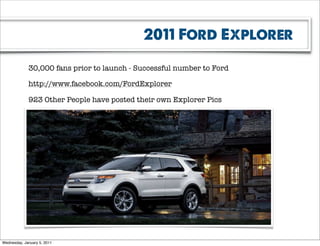 2011 Ford Explorer

             30,000 fans prior to launch - Successful number to Ford

             http://www.facebook.com/FordExplorer

             923 Other People have posted their own Explorer Pics




Wednesday, January 5, 2011
 