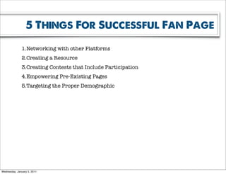 5 Things For Successful Fan Page

              1.Networking with other Platforms
              2.Creating a Resource
              3.Creating Contests that Include Participation
              4.Empowering Pre-Existing Pages
              5.Targeting the Proper Demographic




Wednesday, January 5, 2011
 
