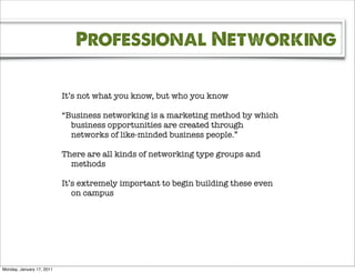 Professional Networking

                           It’s not what you know, but who you know

                           “Business networking is a marketing method by which
                             business opportunities are created through
                             networks of like-minded business people.”

                           There are all kinds of networking type groups and
                             methods

                           It’s extremely important to begin building these even
                              on campus




Monday, January 17, 2011
 
