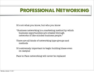 Professional Networking

                           It’s not what you know, but who you know

                           “Business networking is a marketing method by which
                             business opportunities are created through
                             networks of like-minded business people.”

                           There are all kinds of networking type groups and
                             methods

                           It’s extremely important to begin building these even
                              on campus

                           Face to Face networking will never be replaced




Monday, January 17, 2011
 