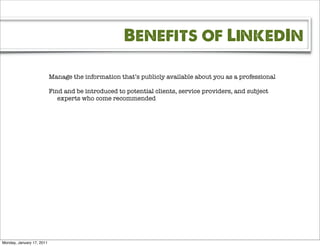 Benefits of LinkedIn

                           Manage the information that’s publicly available about you as a professional

                           Find and be introduced to potential clients, service providers, and subject
                              experts who come recommended




Monday, January 17, 2011
 