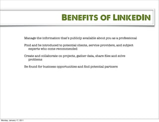 Benefits of LinkedIn

                           Manage the information that’s publicly available about you as a professional

                           Find and be introduced to potential clients, service providers, and subject
                              experts who come recommended

                           Create and collaborate on projects, gather data, share ﬁles and solve
                             problems

                           Be found for business opportunities and ﬁnd potential partners




Monday, January 17, 2011
 