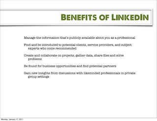 Benefits of LinkedIn

                           Manage the information that’s publicly available about you as a professional

                           Find and be introduced to potential clients, service providers, and subject
                              experts who come recommended

                           Create and collaborate on projects, gather data, share ﬁles and solve
                             problems

                           Be found for business opportunities and ﬁnd potential partners

                           Gain new insights from discussions with likeminded professionals in private
                             group settings




Monday, January 17, 2011
 