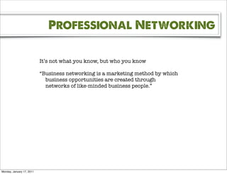 Professional Networking

                           It’s not what you know, but who you know

                           “Business networking is a marketing method by which
                             business opportunities are created through
                             networks of like-minded business people.”




Monday, January 17, 2011
 