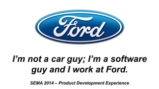 I’m not a car guy; I’m a software
guy and I work at Ford.
SEMA 2014 – Product Development Experience
 