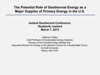 Jefferson Tester
Croll Professor of Sustainable Energy Systems
Director of the Cornell Energy Institute and
Associate Director for Energy in the Atkinson Center for a Sustainable Future
Cornell University
Ithaca, New York
The Potential Role of Geothermal Energy as a
Major Supplier of Primary Energy in the U.S.
Iceland Geothermal Conference
Reykjavik, Iceland
March 7, 2013
 