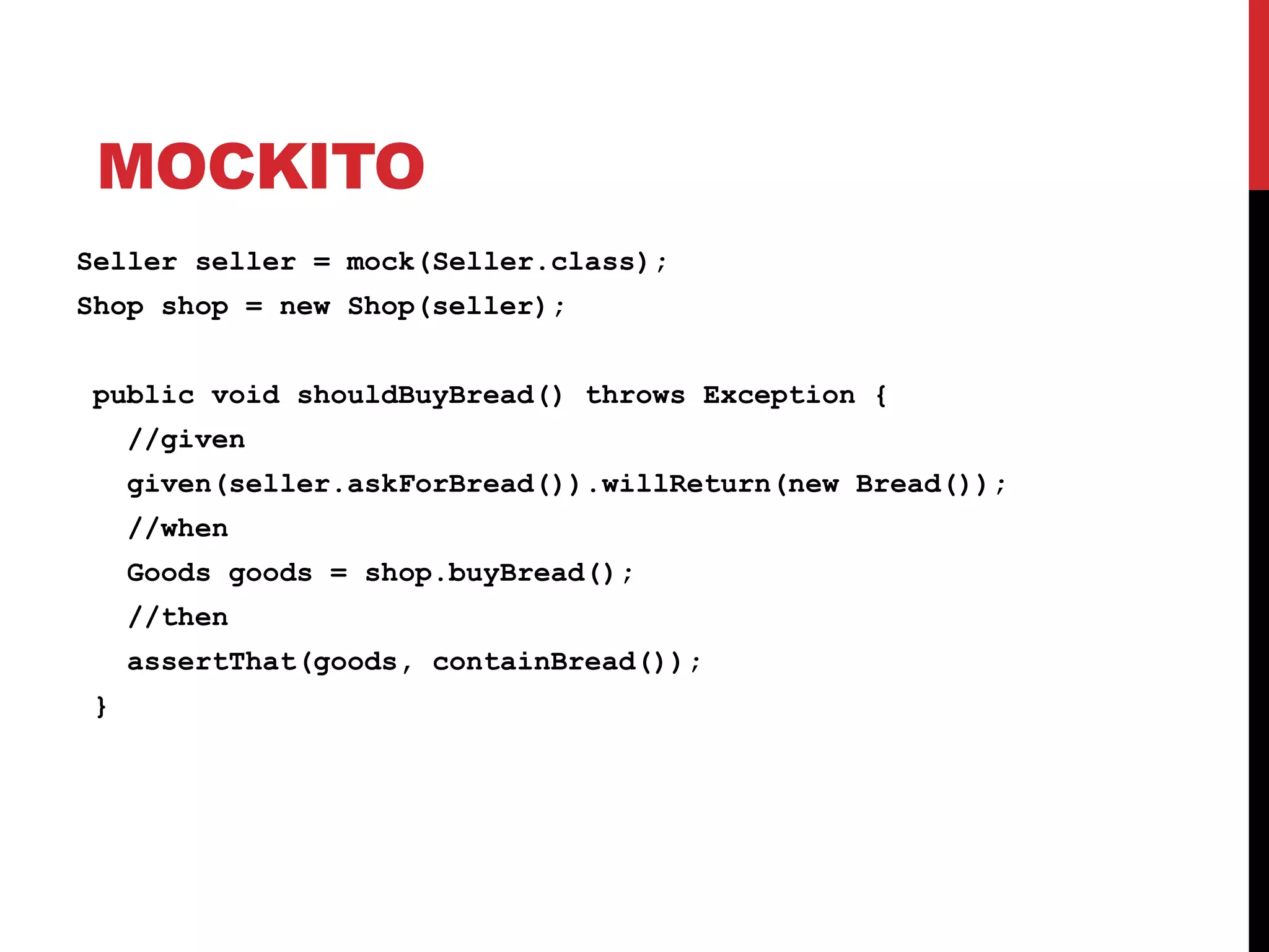 MOCKITO
Seller seller = mock(Seller.class);
Shop shop = new Shop(seller);
public void shouldBuyBread() throws Exception {
//given
given(seller.askForBread()).willReturn(new Bread());
//when
Goods goods = shop.buyBread();
//then
assertThat(goods, containBread());
}
 