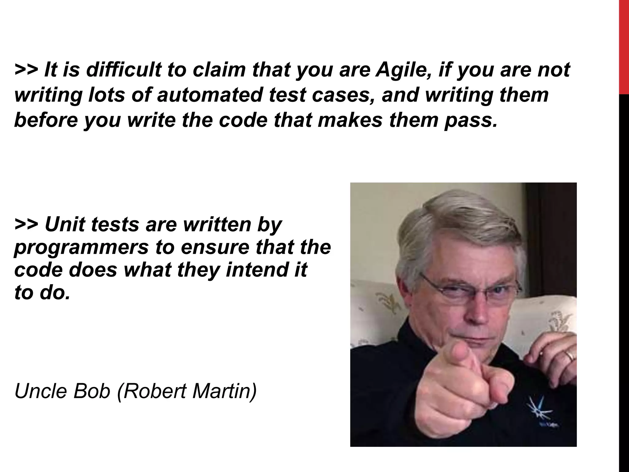 >> Unit tests are written by
programmers to ensure that the
code does what they intend it
to do.
Uncle Bob (Robert Martin)
>> It is difficult to claim that you are Agile, if you are not
writing lots of automated test cases, and writing them
before you write the code that makes them pass.
 