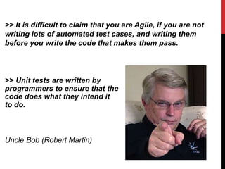 >> Unit tests are written by
programmers to ensure that the
code does what they intend it
to do.
Uncle Bob (Robert Martin)
>> It is difficult to claim that you are Agile, if you are not
writing lots of automated test cases, and writing them
before you write the code that makes them pass.
 