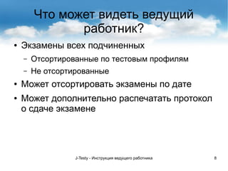 J-Testy - Инструкция ведущего работника 8
Что может видеть ведущий
работник?
● Экзамены всех подчиненных
– Отсортированные по тестовым профилям
– Не отсортированные
● Может отсортировать экзамены по дате
● Может дополнительно распечатать протокол
о сдаче экзамене
 