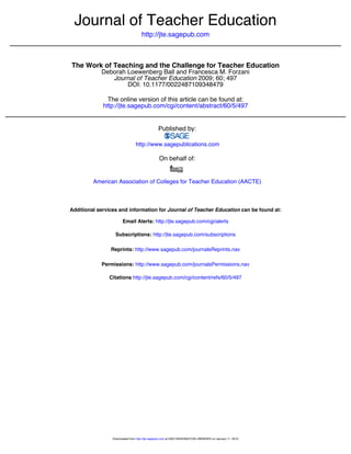 http://jte.sagepub.com
Journal of Teacher Education
DOI: 10.1177/0022487109348479
2009; 60; 497Journal of Teacher Education
Deborah Loewenberg Ball and Francesca M. Forzani
The Work of Teaching and the Challenge for Teacher Education
http://jte.sagepub.com/cgi/content/abstract/60/5/497
The online version of this article can be found at:
Published by:
http://www.sagepublications.com
On behalf of:
American Association of Colleges for Teacher Education (AACTE)
can be found at:Journal of Teacher EducationAdditional services and information for
http://jte.sagepub.com/cgi/alertsEmail Alerts:
http://jte.sagepub.com/subscriptionsSubscriptions:
http://www.sagepub.com/journalsReprints.navReprints:
http://www.sagepub.com/journalsPermissions.navPermissions:
http://jte.sagepub.com/cgi/content/refs/60/5/497Citations
at UNIV WASHINGTON LIBRARIES on January 11, 2010http://jte.sagepub.comDownloaded from
 