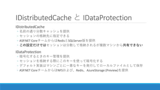 IDistributedCache と IDataProtection
IDistributedCache
◦ 名前の通り分散キャッシュを提供
◦ セッションの格納先に指定できる
◦ ASP.NET CoreチームからはRedisとSQLSer...