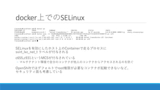 docker上でのSELinux
SELinuxを有効にしたホスト上のContainerで走るプロセスに
svirt_lxc_net_t ラベルが付与される
c655,c931というMCSが付与されている
◦ マルチテナント環境で自分のコンテナ...