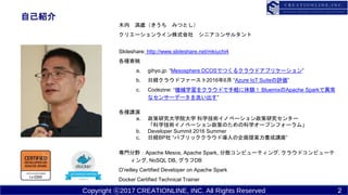 Copyright ?2017 CREATIONLINE, INC. All Rights Reserved
ԼB
ľ r ߤĤȤ
ꥨ`饤ʽ ˥󥵥륿
ݺߣshare: http://www.slideshare.net/mkiuchi4
Nĸ
a. gihyo.jp: Mesosphere DCOSǤĤ륯饦ɥץꥱ`
b. սU饦ɥե`20166 Azure IoT Suiteu
c. Codezine: Cеѧ򥯥饦ɤXY BluemixApache SparkǮ
ʥ󥵩`ǩ`ϴ
Nv
a. оѧԺѧ ѧgΥ٩`о󥿩`
ѧgΥ٩`ߤΤοѧ`ץե`ࡹ
b. Developer Summit 2016 Summer
c. սUBP ѥ֥å饦Ɍ᰸Bv
TҰApache Mesos, Apache Spark, ɢԥ`ƥ, 饦ɥԥ`
, NoSQL DB, DB
Oreilley Certified Developer on Apache Spark
Docker Certified Technical Trainer
2
 