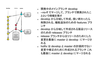 ● 開発中のメインブランチ develop
● --no-ff でマージして、ブランチで開発されたこ
とという情報を残す
● develop から分岐して作成、使い終わったら
削除される、機能追加のための features ブラ
ンチ
● develop から分岐して作成される製品リリース
のための releases ブランチ
● release ブランチからはリリースのためにした
変更を最後に master と develop にマージさ
れる
● hotfix は develop と master の計画的でない
変更や修正のために作成されるブランチ これ
も最後に master と develop にマージされる
 