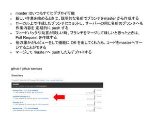 ● master はいつもすぐにデプロイ可能
● 新しい作業を始めるときは、説明的な名前でブランチをmaster から作成する
● ローカル上で作成したブランチにコミットし、サーバーの同じ名前のブランチへも
作業内容を 定期的に push する
● フィードバックや助言が欲しい時、ブランチをマージしてほしいと思ったときは、
Pull Request を作成する
● 他の誰かがレビューをして機能に OK を出してくれたら、コードをmasterへマー
ジすることができる
● マージして maste rへ push したらデプロイする
github / github-services
 