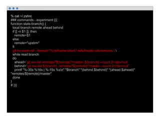 % cat ~/.zshrc
### commands - experiment {{{
function stats-branch() {
local branch remote ahead behind
if [[ -n $1 ]]; then
remote=$1
else
remote="upstrm"
fi
git for-each-ref --format="%(refname:short)" refs/heads refs/remotes | 
while read branch
do
ahead=`git rev-list remotes/"${remote}"/master..${branch} --count 2>/dev/null`
behind=`git rev-list ${branch}..remotes/"${remote}"/master --count 2>/dev/null`
printf "%-30s %16s | %-15s %sn" "$branch" "(behind $behind)" "(ahead $ahead)"
"remotes/${remote}/master"
done
}
# }}}
 