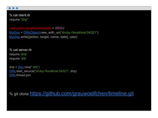 % cat client.rb
require "drip"
user,action,target,name,date = ARGV
MyDrip = DRbObject.new_with_uri("druby://localhost:54321")
MyDrip.write([action, target, name, date], user)
% cat server.rb
require 'drip'
require 'drb'
drip = Drip.new(".drb")
DRb.start_service("druby://localhost:54321", drip)
DRb.thread.join
% git clone https://github.com/grauwoelfchen/timeline.git
 
