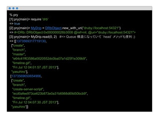 % pry
[1] pry(main)> require 'drb'
=> true
[2] pry(main)> MyDrip = DRbObject.new_with_uri("druby://localhost:54321")
=> #<DRb::DRbObject:0x000000026b3008 @ref=nil, @uri="druby://localhost:54321">
[3] pry(main)> MyDrip.read(0, 2) #=> Queue 構造になっていて `head` メソッドも便利 ;)
=> [[1373569317719130,
["create",
"branch",
"master",
"e64c41f63586a0020552dc0ba07a1d25f1e309b9",
"timeline.git",
"Fri Jul 12 04:01:57 JST 2013"],
"yasuhiro"],
[1373569650654906,
["create",
"branch",
"create-server-script",
"ecd0afee973ce623b873e0a31b6988d69d50bcb9",
"timeline.git",
"Fri Jul 12 04:07:30 JST 2013"],
"yasuhiro"]]
 