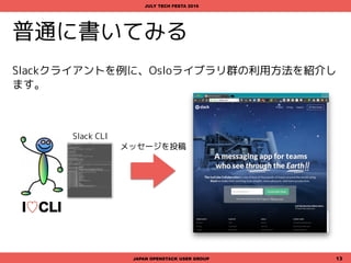 普通に書いてみる
Slackクライアントを例に、Osloライブラリ群の利用方法を紹介し
ます。
JAPAN OPENSTACK USER GROUP 13
JULY TECH FESTA 2016
メッセージを投稿
Slack CLI
I♡CLI
 